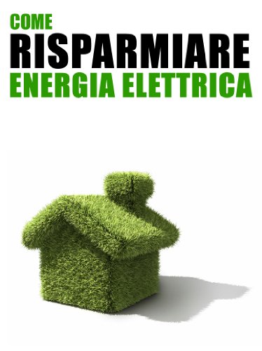Come Risparmiare Energia Elettrica: 101 Consigli Pratici per Tutti i Giorni per Ridurre i Consumi in Casa e Risparmiare sulle Bollette